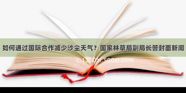 如何通过国际合作减少沙尘天气？国家林草局副局长答封面新闻