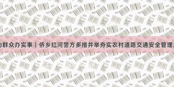 我为群众办实事｜侨乡红河警方多措并举夯实农村道路交通安全管理工作