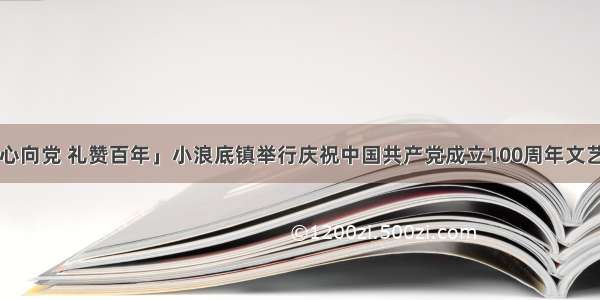 「初心向党 礼赞百年」小浪底镇举行庆祝中国共产党成立100周年文艺展演！