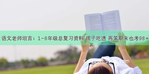 语文老师坦言：1~6年级总复习资料 孩子吃透 再笨期末也考98+