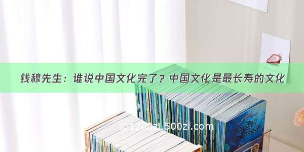 钱穆先生：谁说中国文化完了？中国文化是最长寿的文化