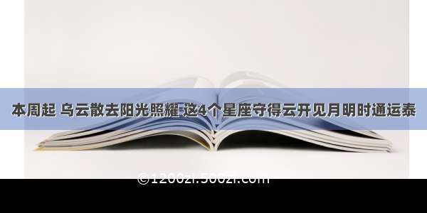 本周起 乌云散去阳光照耀 这4个星座守得云开见月明时通运泰