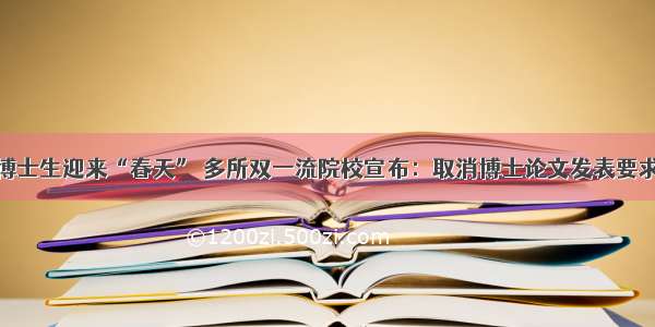 博士生迎来“春天” 多所双一流院校宣布：取消博士论文发表要求