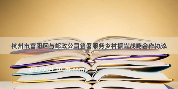 杭州市富阳区与邮政公司签署服务乡村振兴战略合作协议