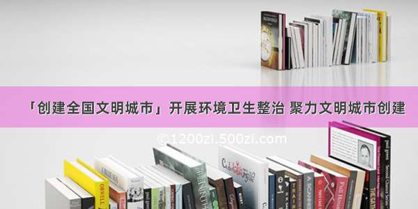 「创建全国文明城市」开展环境卫生整治 聚力文明城市创建