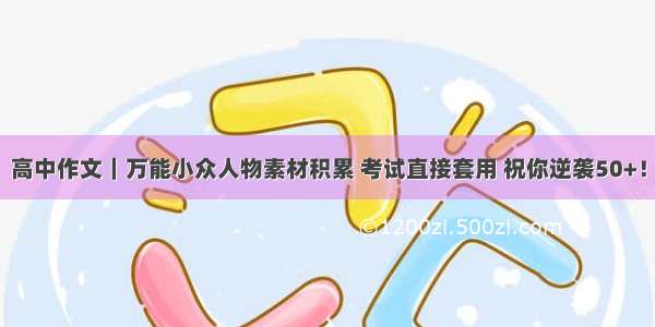 高中作文｜万能小众人物素材积累 考试直接套用 祝你逆袭50+！