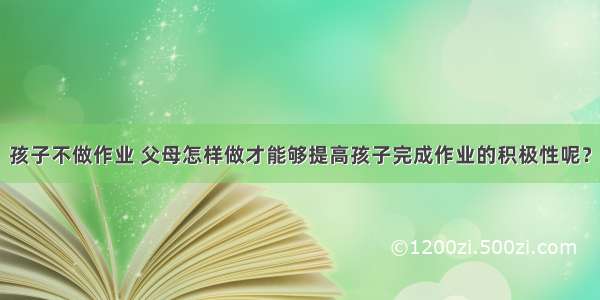 孩子不做作业 父母怎样做才能够提高孩子完成作业的积极性呢？