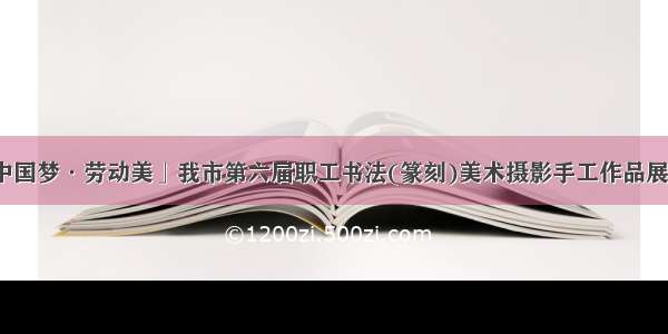 「中国梦·劳动美」我市第六届职工书法(篆刻)美术摄影手工作品展开展