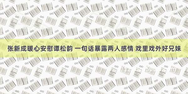 张新成暖心安慰谭松韵 一句话暴露两人感情 戏里戏外好兄妹