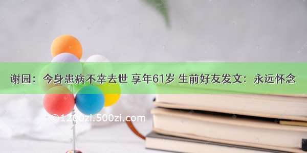 谢园：今身患病不幸去世 享年61岁 生前好友发文：永远怀念