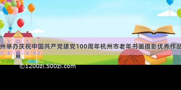 杭州举办庆祝中国共产党建党100周年杭州市老年书画摄影优秀作品展