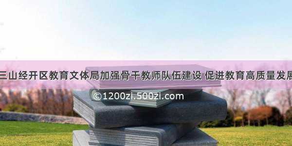 三山经开区教育文体局加强骨干教师队伍建设 促进教育高质量发展