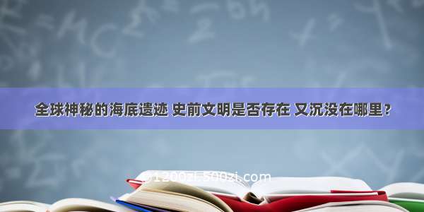 全球神秘的海底遗迹 史前文明是否存在 又沉没在哪里？