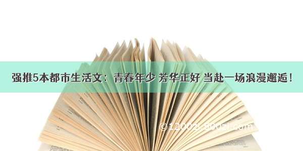 强推5本都市生活文：青春年少 芳华正好 当赴一场浪漫邂逅！