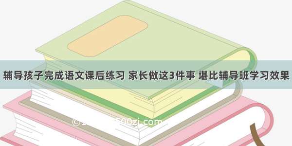 辅导孩子完成语文课后练习 家长做这3件事 堪比辅导班学习效果