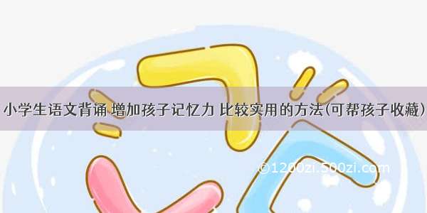 小学生语文背诵 增加孩子记忆力 比较实用的方法(可帮孩子收藏)