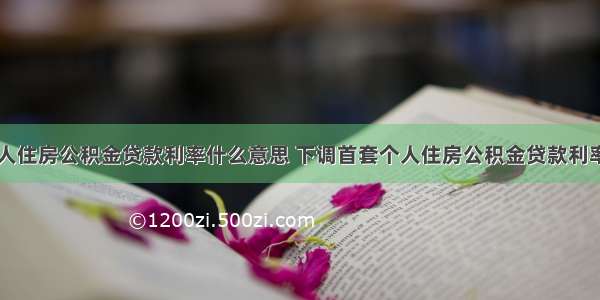 下调首套个人住房公积金贷款利率什么意思 下调首套个人住房公积金贷款利率有什么影响