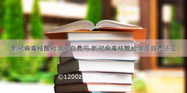 新冠病毒核酸检测是自费吗 新冠病毒核酸检测是自费还是