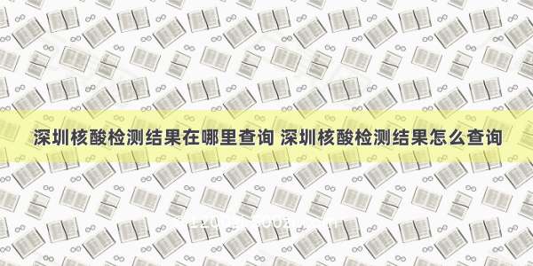 深圳核酸检测结果在哪里查询 深圳核酸检测结果怎么查询