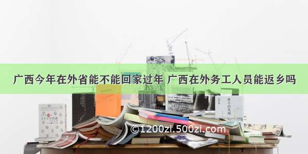 广西今年在外省能不能回家过年 广西在外务工人员能返乡吗