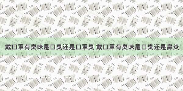 戴口罩有臭味是口臭还是口罩臭 戴口罩有臭味是口臭还是鼻炎