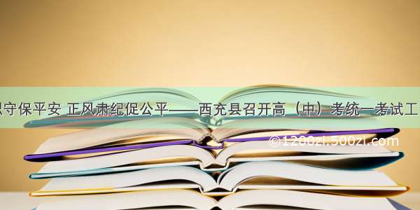 恪尽职守保平安 正风肃纪促公平——西充县召开高（中）考统一考试工作会议