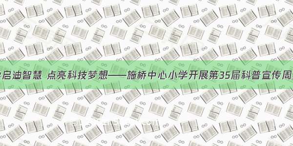 研学启迪智慧 点亮科技梦想——施桥中心小学开展第35届科普宣传周活动