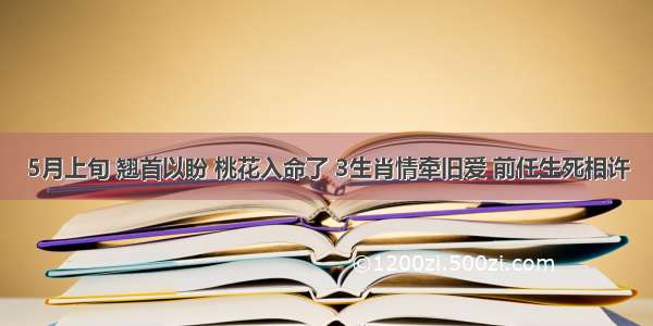 5月上旬 翘首以盼 桃花入命了 3生肖情牵旧爱 前任生死相许