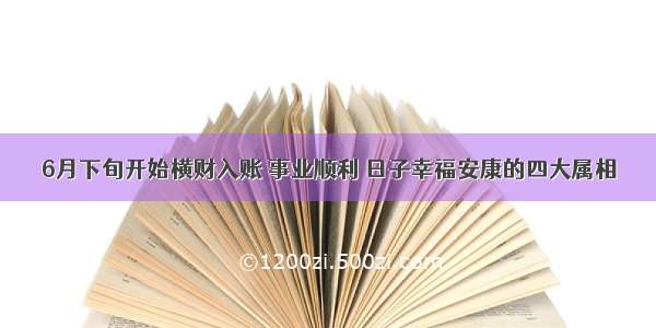 6月下旬开始横财入账 事业顺利 日子幸福安康的四大属相