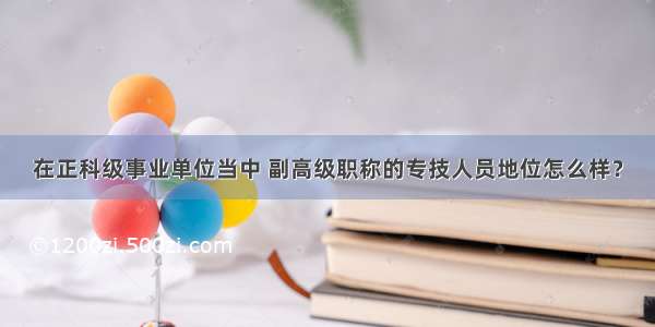 在正科级事业单位当中 副高级职称的专技人员地位怎么样？