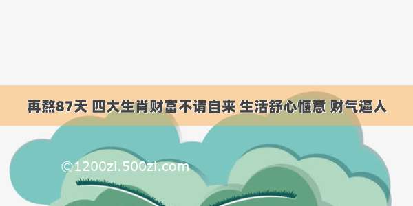 再熬87天 四大生肖财富不请自来 生活舒心惬意 财气逼人