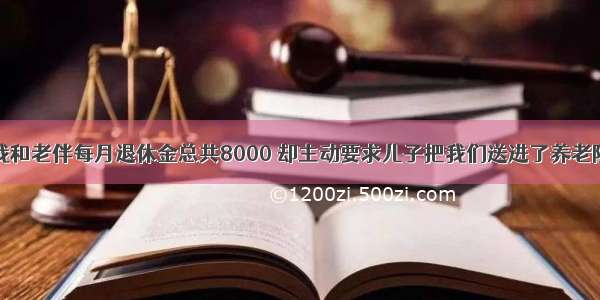 我和老伴每月退休金总共8000 却主动要求儿子把我们送进了养老院