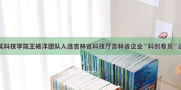 吉林建筑科技学院王杨洋团队入选吉林省科技厅吉林省企业“科创专员”选派人选