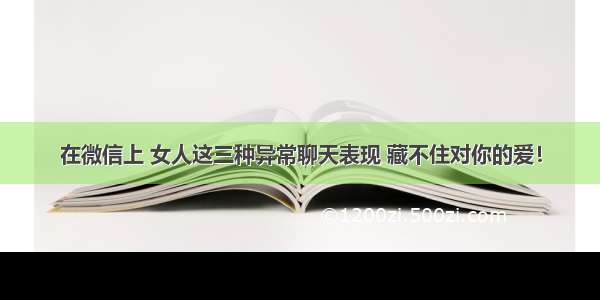 在微信上 女人这三种异常聊天表现 藏不住对你的爱！