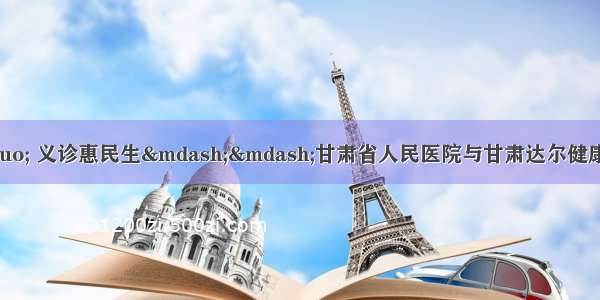 共建“医联体” 义诊惠民生——甘肃省人民医院与甘肃达尔健康复医院合作共建紧密性型