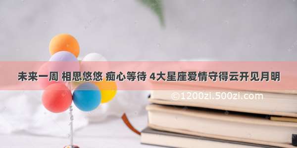 未来一周 相思悠悠 痴心等待 4大星座爱情守得云开见月明