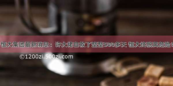 恒大集团最新消息：许大佬自救了整整500多天 恒大终脱离危险！