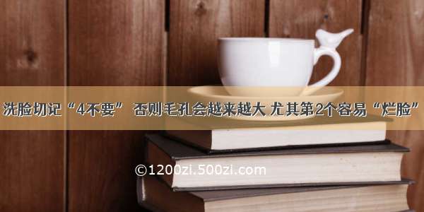 洗脸切记“4不要” 否则毛孔会越来越大 尤其第2个容易“烂脸”