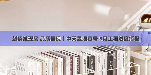 封顶准现房 品质呈现丨中天昱湖壹号 5月工程进度播报