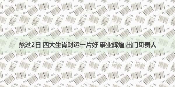 熬过2日 四大生肖财运一片好 事业辉煌 出门见贵人