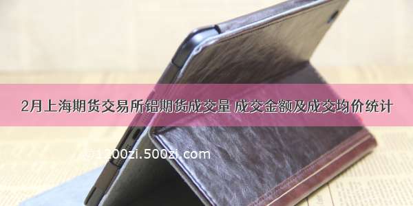 2月上海期货交易所铝期货成交量 成交金额及成交均价统计