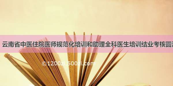 新闻丨云南省中医住院医师规范化培训和助理全科医生培训结业考核圆满结束