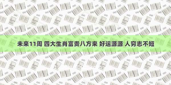 未来11周 四大生肖富贵八方来 好运源源 人穷志不短