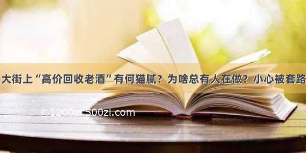 大街上“高价回收老酒”有何猫腻？为啥总有人在做？小心被套路