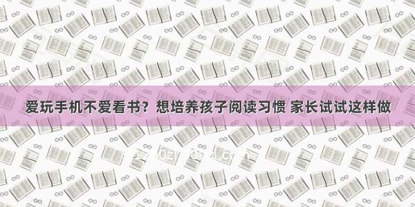 爱玩手机不爱看书？想培养孩子阅读习惯 家长试试这样做