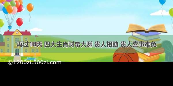 再过18天 四大生肖财帛大赚 贵人相助 贵人喜事难免