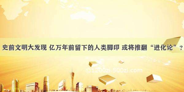 史前文明大发现 亿万年前留下的人类脚印 或将推翻“进化论”？