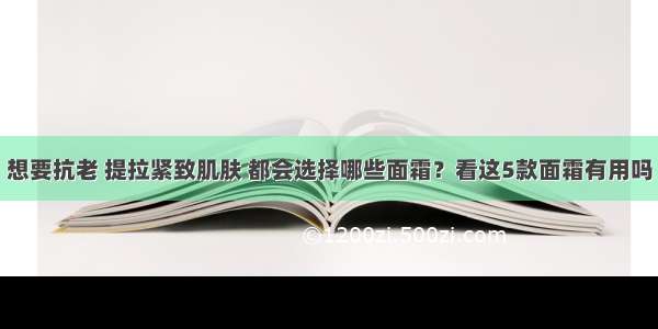 想要抗老 提拉紧致肌肤 都会选择哪些面霜？看这5款面霜有用吗