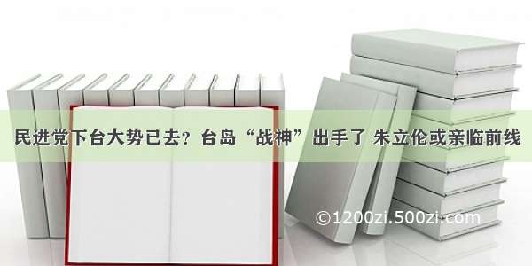 民进党下台大势已去？台岛“战神”出手了 朱立伦或亲临前线