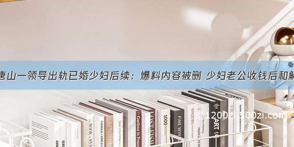 唐山一领导出轨已婚少妇后续：爆料内容被删 少妇老公收钱后和解